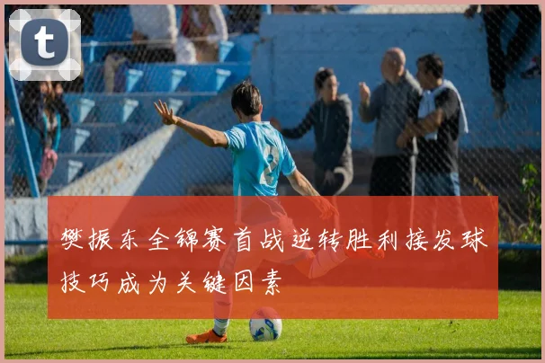 樊振东全锦赛首战逆转胜利接发球技巧成为关键因素